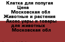 Клатка для попугая › Цена ­ 8 500 - Московская обл. Животные и растения » Аксесcуары и товары для животных   . Московская обл.